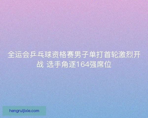 全运会乒乓球资格赛男子单打首轮激烈开战 选手角逐164强席位