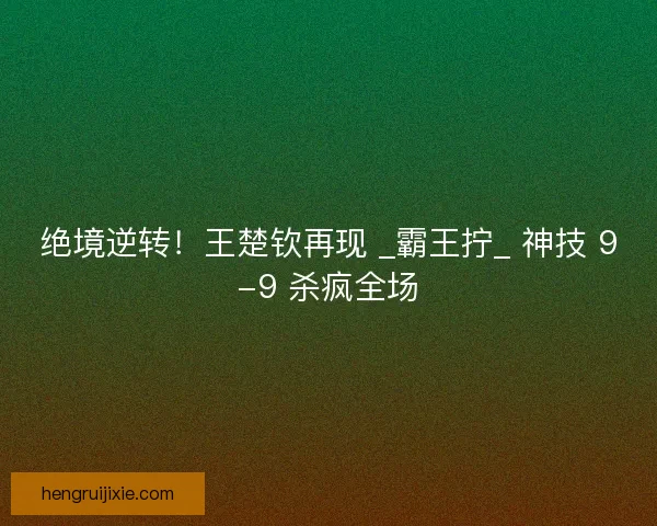 绝境逆转！王楚钦再现 _霸王拧_ 神技 9-9 杀疯全场
