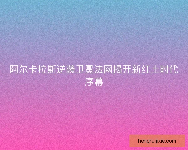 阿尔卡拉斯逆袭卫冕法网揭开新红土时代序幕 阿尔卡拉斯逆袭卫冕法网揭开新红土时代序幕