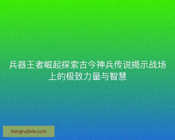 兵器王者崛起探索古今神兵传说揭示战场上的极致力量与智慧 兵器王者崛起探索古今神兵传说揭示战场上的极致力量与智慧