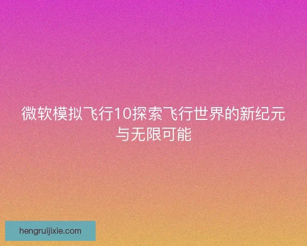 微软模拟飞行10探索飞行世界的新纪元与无限可能 微软模拟飞行10探索飞行世界的新纪元与无限可能