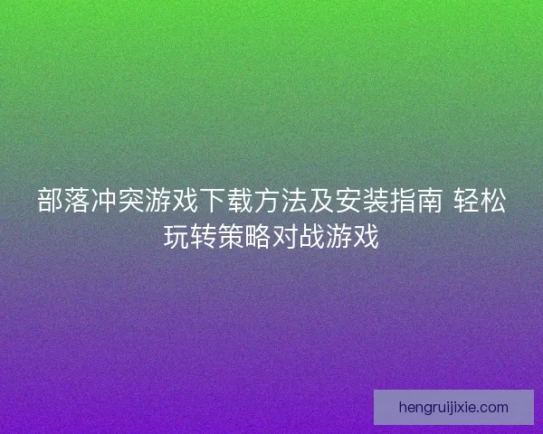 部落冲突游戏下载方法及安装指南 轻松玩转策略对战游戏