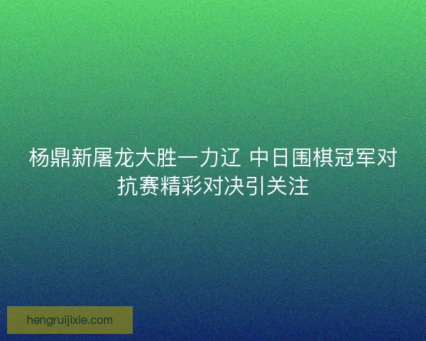杨鼎新屠龙大胜一力辽 中日围棋冠军对抗赛精彩对决引关注 杨鼎新屠龙大胜一力辽 中日围棋冠军对抗赛精彩对决引关注