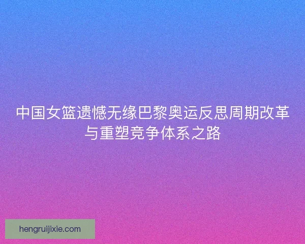 中国女篮遗憾无缘巴黎奥运反思周期改革与重塑竞争体系之路 中国女篮遗憾无缘巴黎奥运反思周期改革与重塑竞争体系之路