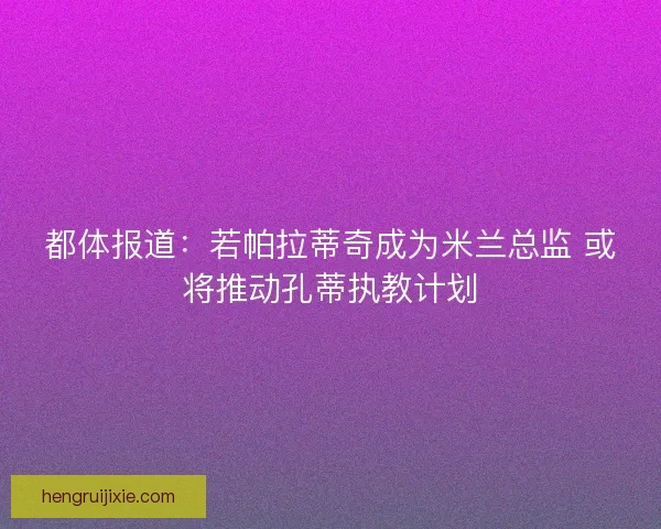 都体报道:若帕拉蒂奇成为米兰总监 或将推动孔蒂执教计划 都体报道:若帕拉蒂奇成为米兰总监 或将推动孔蒂执教计划