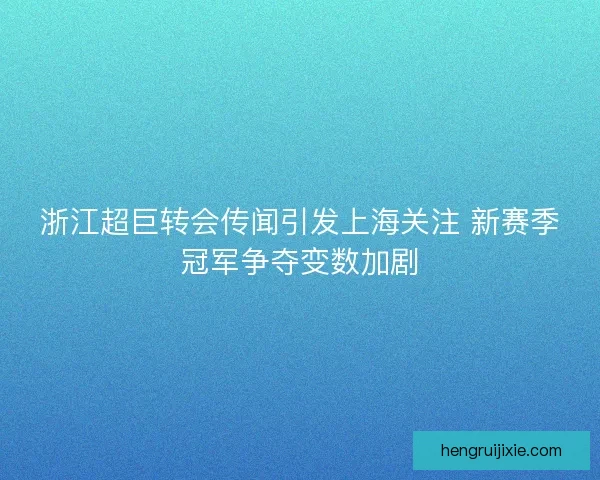 浙江超巨转会传闻引发上海关注 新赛季冠军争夺变数加剧