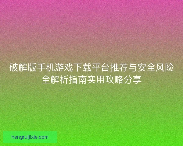 破解版手机游戏下载平台推荐与安全风险全解析指南实用攻略分享