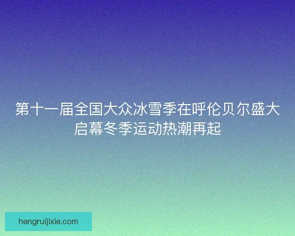 第十一届全国大众冰雪季在呼伦贝尔盛大启幕冬季运动热潮再起 第十一届全国大众冰雪季在呼伦贝尔盛大启幕冬季运动热潮再起