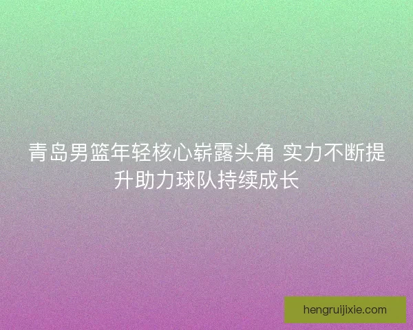 青岛男篮年轻核心崭露头角 实力不断提升助力球队持续成长