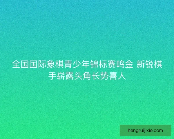 全国国际象棋青少年锦标赛鸣金 新锐棋手崭露头角长势喜人