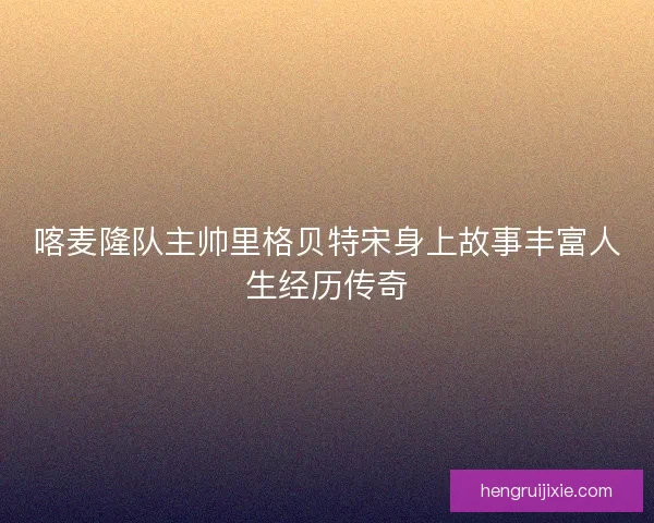喀麦隆队主帅里格贝特宋身上故事丰富人生经历传奇 喀麦隆队主帅里格贝特宋身上故事丰富人生经历传奇