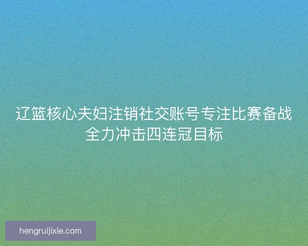 辽篮核心夫妇注销社交账号专注比赛备战全力冲击四连冠目标