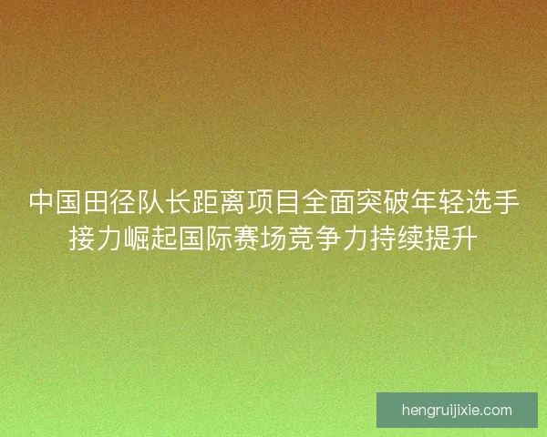 中国田径队长距离项目全面突破年轻选手接力崛起国际赛场竞争力持续提升 中国田径队长距离项目全面突破年轻选手接力崛起国际赛场竞争力持续提升