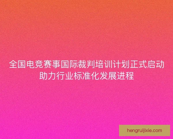 全国电竞赛事国际裁判培训计划正式启动助力行业标准化发展进程 全国电竞赛事国际裁判培训计划正式启动助力行业标准化发展进程