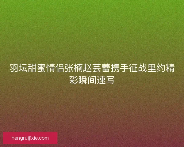 羽坛甜蜜情侣张楠赵芸蕾携手征战里约精彩瞬间速写 羽坛甜蜜情侣张楠赵芸蕾携手征战里约精彩瞬间速写