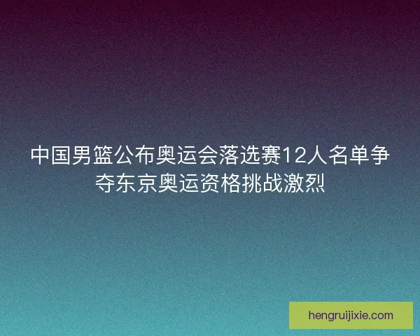 中国男篮公布奥运会落选赛12人名单争夺东京奥运资格挑战激烈