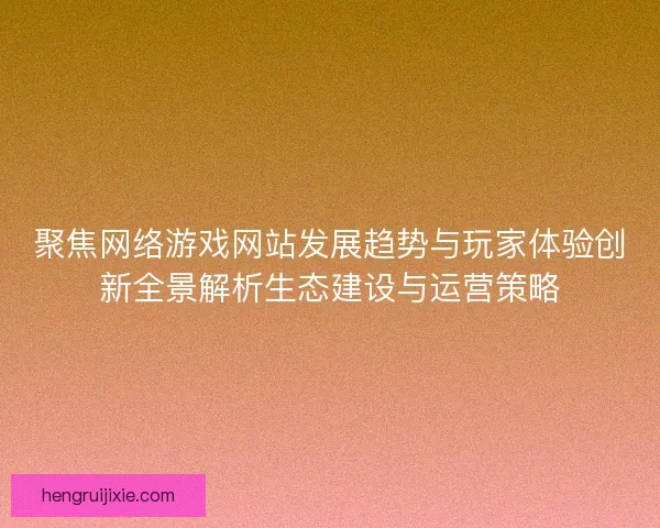 聚焦网络游戏网站发展趋势与玩家体验创新全景解析生态建设与运营策略
