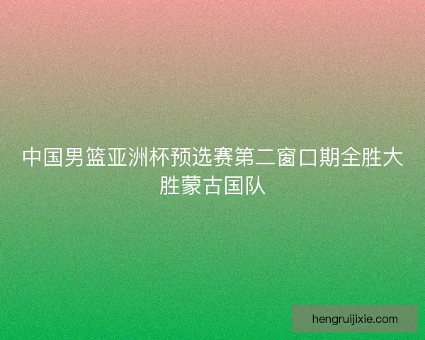 中国男篮亚洲杯预选赛第二窗口期全胜大胜蒙古国队 中国男篮亚洲杯预选赛第二窗口期全胜大胜蒙古国队