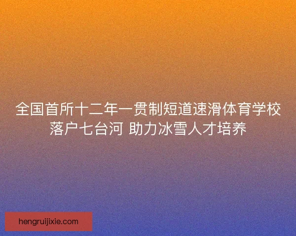 全国首所十二年一贯制短道速滑体育学校落户七台河 助力冰雪人才培养 全国首所十二年一贯制短道速滑体育学校落户七台河 助力冰雪人才培养