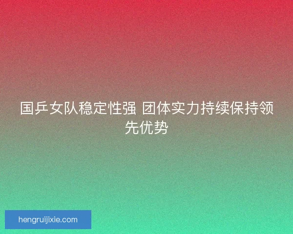 国乒女队稳定性强 团体实力持续保持领先优势 国乒女队稳定性强 团体实力持续保持领先优势