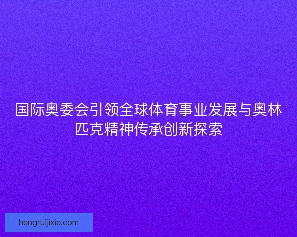 国际奥委会引领全球体育事业发展与奥林匹克精神传承创新探索 国际奥委会引领全球体育事业发展与奥林匹克精神传承创新探索