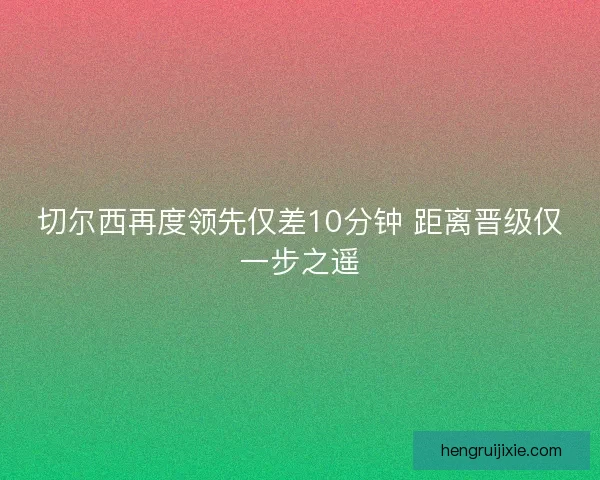 切尔西再度领先仅差10分钟 距离晋级仅一步之遥 切尔西再度领先仅差10分钟 距离晋级仅一步之遥
