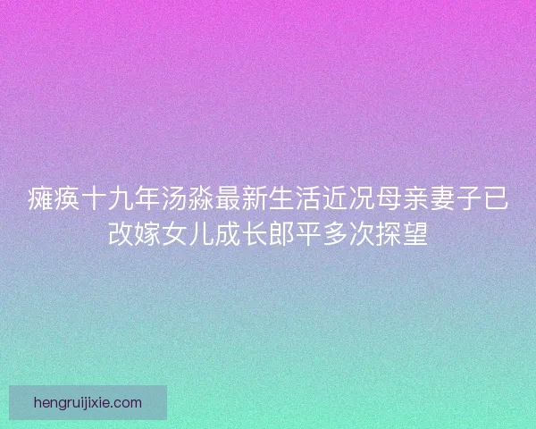 瘫痪十九年汤淼最新生活近况母亲妻子已改嫁女儿成长郎平多次探望 瘫痪十九年汤淼最新生活近况母亲妻子已改嫁女儿成长郎平多次探望